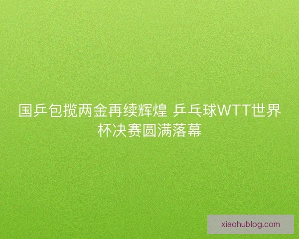 国乒包揽两金再续辉煌 乒乓球WTT世界杯决赛圆满落幕
