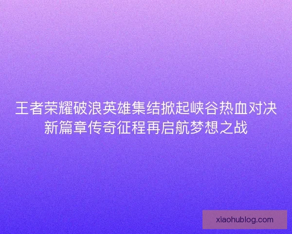 王者荣耀破浪英雄集结掀起峡谷热血对决新篇章传奇征程再启航梦想之战