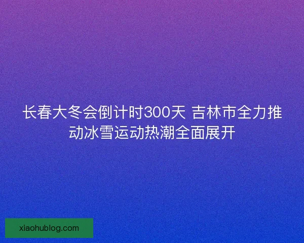 长春大冬会倒计时300天 吉林市全力推动冰雪运动热潮全面展开
