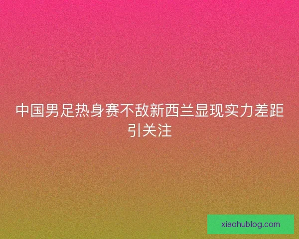中国男足热身赛不敌新西兰显现实力差距引关注 中国男足热身赛不敌新西兰显现实力差距引关注