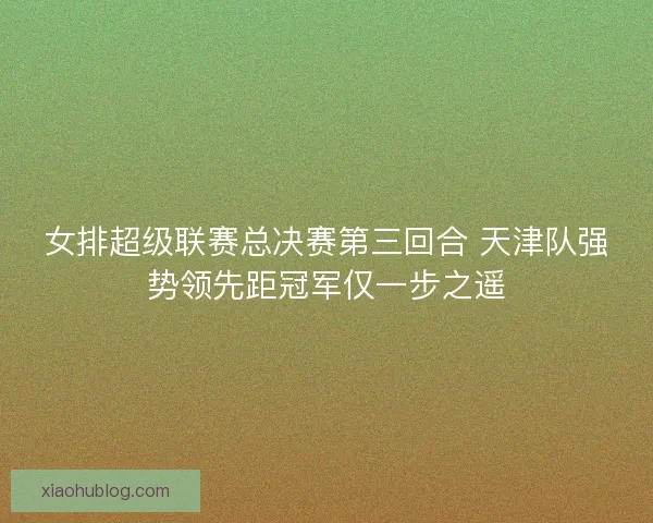 女排超级联赛总决赛第三回合 天津队强势领先距冠军仅一步之遥 女排超级联赛总决赛第三回合 天津队强势领先距冠军仅一步之遥