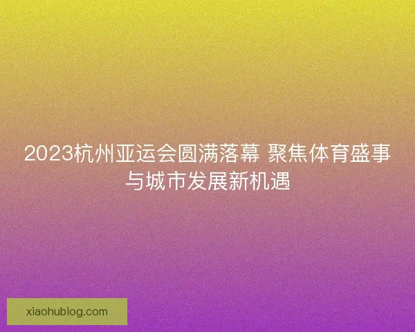 2023杭州亚运会圆满落幕 聚焦体育盛事与城市发展新机遇