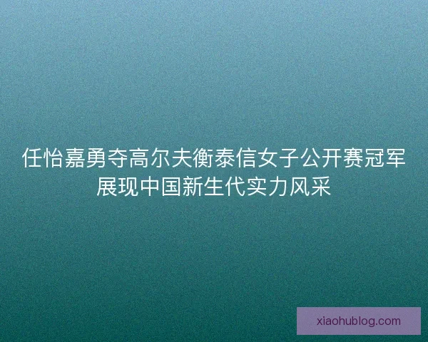 任怡嘉勇夺高尔夫衡泰信女子公开赛冠军展现中国新生代实力风采 任怡嘉勇夺高尔夫衡泰信女子公开赛冠军展现中国新生代实力风采