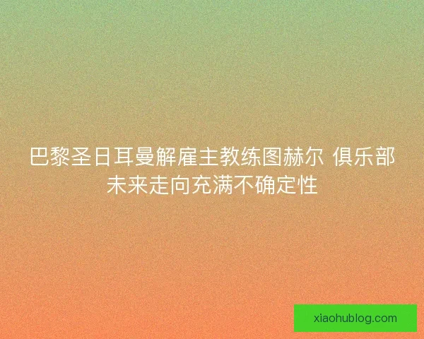 巴黎圣日耳曼解雇主教练图赫尔 俱乐部未来走向充满不确定性 巴黎圣日耳曼解雇主教练图赫尔 俱乐部未来走向充满不确定性
