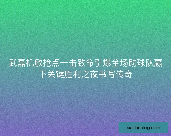 武磊机敏抢点一击致命引爆全场助球队赢下关键胜利之夜书写传奇