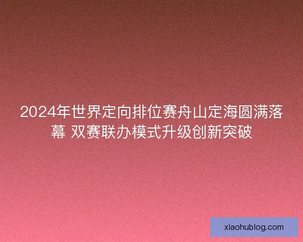2024年世界定向排位赛舟山定海圆满落幕 双赛联办模式升级创新突破 2024年世界定向排位赛舟山定海圆满落幕 双赛联办模式升级创新突破