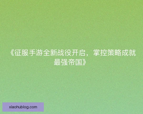 《征服手游全新战役开启,掌控策略成就最强帝国》 《征服手游全新战役开启,掌控策略成就最强帝国》