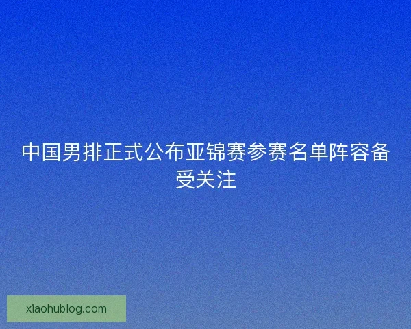 中国男排正式公布亚锦赛参赛名单阵容备受关注