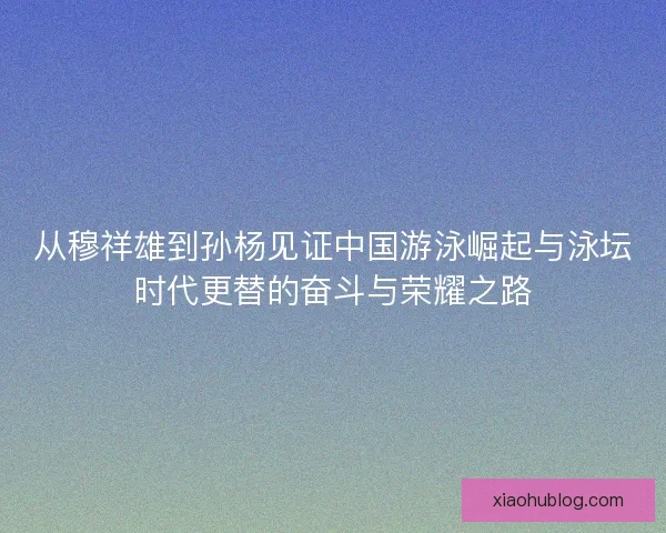 从穆祥雄到孙杨见证中国游泳崛起与泳坛时代更替的奋斗与荣耀之路 从穆祥雄到孙杨见证中国游泳崛起与泳坛时代更替的奋斗与荣耀之路
