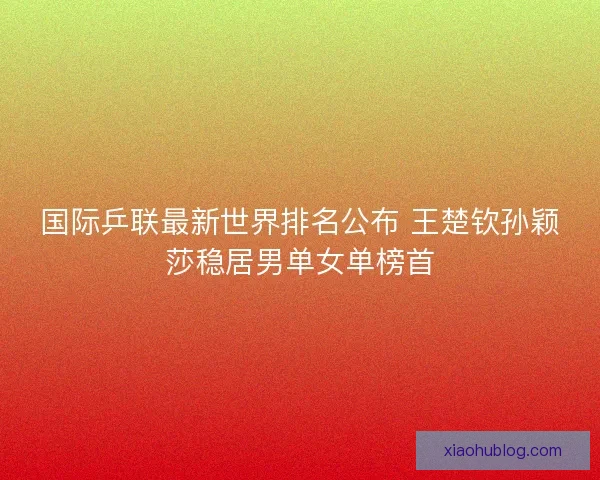 国际乒联最新世界排名公布 王楚钦孙颖莎稳居男单女单榜首