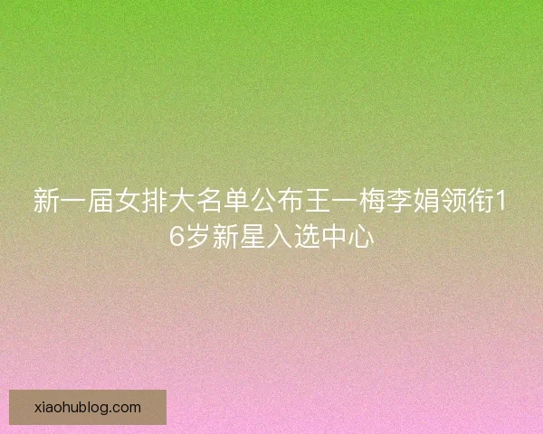 新一届女排大名单公布王一梅李娟领衔16岁新星入选中心