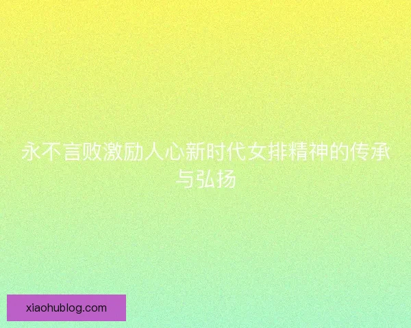 永不言败激励人心新时代女排精神的传承与弘扬