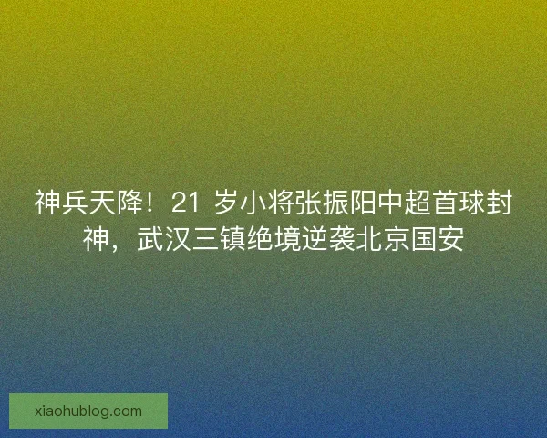 神兵天降！21 岁小将张振阳中超首球封神，武汉三镇绝境逆袭北京国安