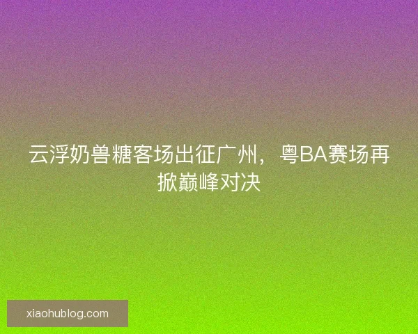 云浮奶兽糖客场出征广州，粤BA赛场再掀巅峰对决