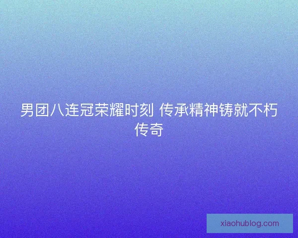 男团八连冠荣耀时刻 传承精神铸就不朽传奇 男团八连冠荣耀时刻 传承精神铸就不朽传奇