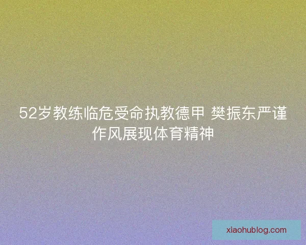 52岁教练临危受命执教德甲 樊振东严谨作风展现体育精神