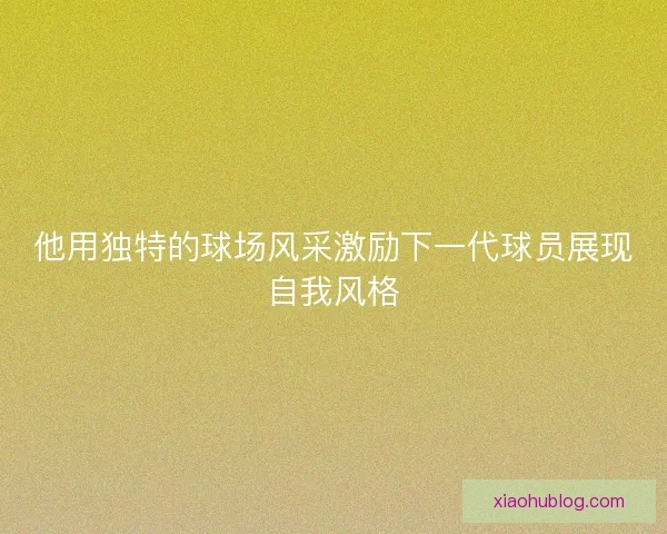 他用独特的球场风采激励下一代球员展现自我风格 他用独特的球场风采激励下一代球员展现自我风格