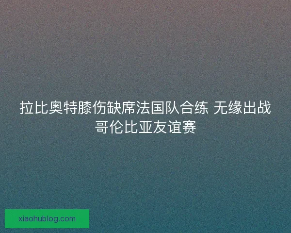 拉比奥特膝伤缺席法国队合练 无缘出战哥伦比亚友谊赛 拉比奥特膝伤缺席法国队合练 无缘出战哥伦比亚友谊赛