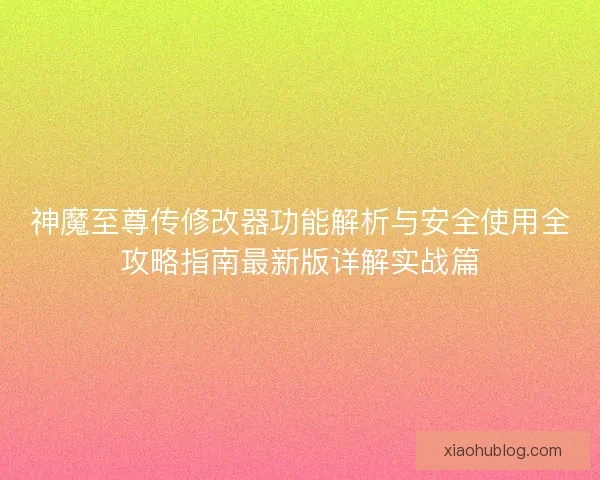 神魔至尊传修改器功能解析与安全使用全攻略指南最新版详解实战篇