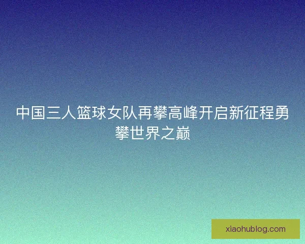 中国三人篮球女队再攀高峰开启新征程勇攀世界之巅 中国三人篮球女队再攀高峰开启新征程勇攀世界之巅