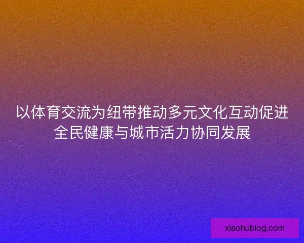 以体育交流为纽带推动多元文化互动促进全民健康与城市活力协同发展