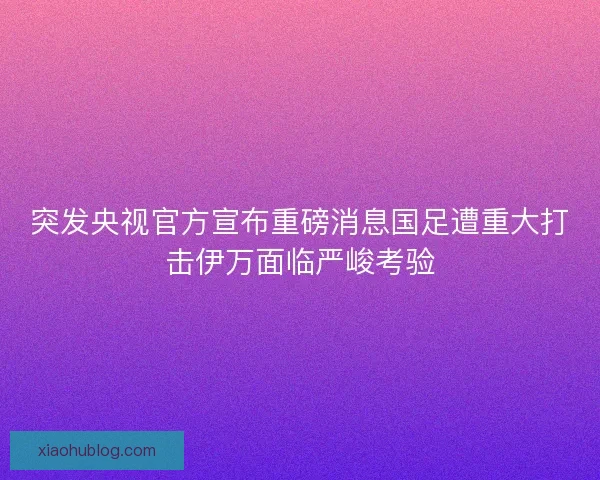 突发央视官方宣布重磅消息国足遭重大打击伊万面临严峻考验 突发央视官方宣布重磅消息国足遭重大打击伊万面临严峻考验