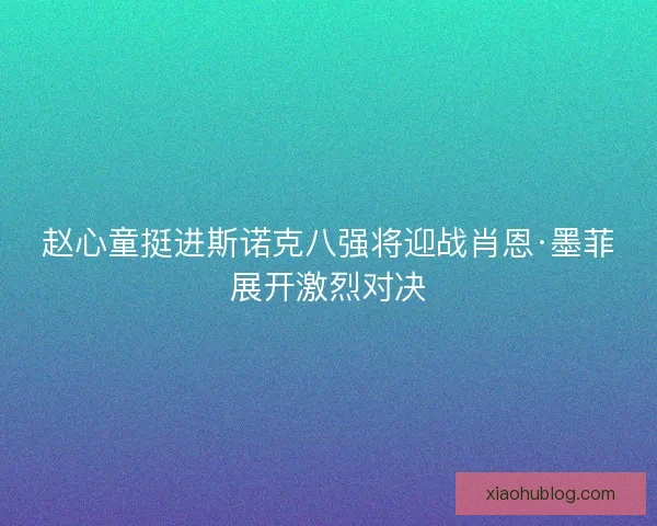 赵心童挺进斯诺克八强将迎战肖恩·墨菲展开激烈对决