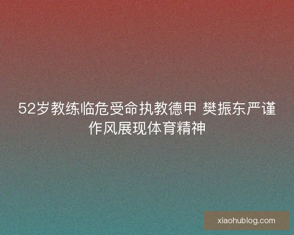 52岁教练临危受命执教德甲 樊振东严谨作风展现体育精神