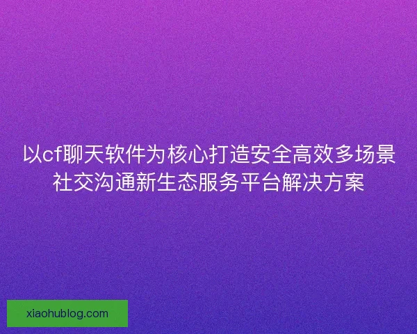 以cf聊天软件为核心打造安全高效多场景社交沟通新生态服务平台解决方案
