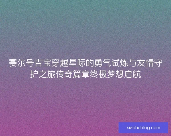 赛尔号吉宝穿越星际的勇气试炼与友情守护之旅传奇篇章终极梦想启航