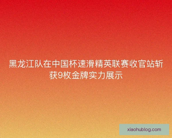 黑龙江队在中国杯速滑精英联赛收官站斩获9枚金牌实力展示