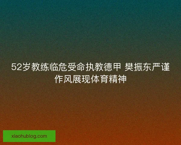 52岁教练临危受命执教德甲 樊振东严谨作风展现体育精神 52岁教练临危受命执教德甲 樊振东严谨作风展现体育精神