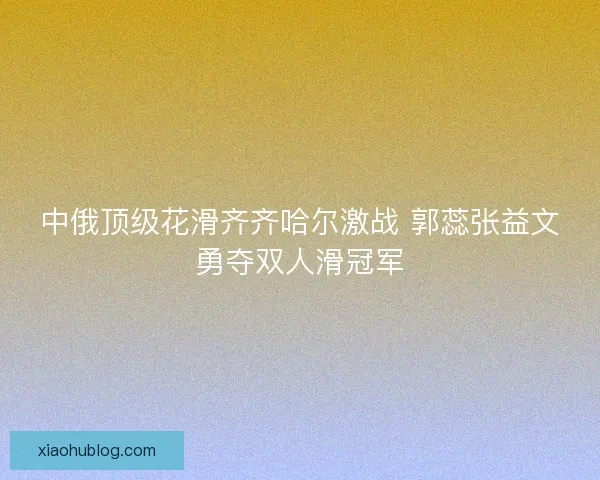 中俄顶级花滑齐齐哈尔激战 郭蕊张益文勇夺双人滑冠军 中俄顶级花滑齐齐哈尔激战 郭蕊张益文勇夺双人滑冠军
