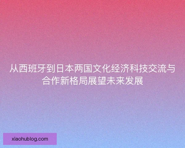 从西班牙到日本两国文化经济科技交流与合作新格局展望未来发展 从西班牙到日本两国文化经济科技交流与合作新格局展望未来发展