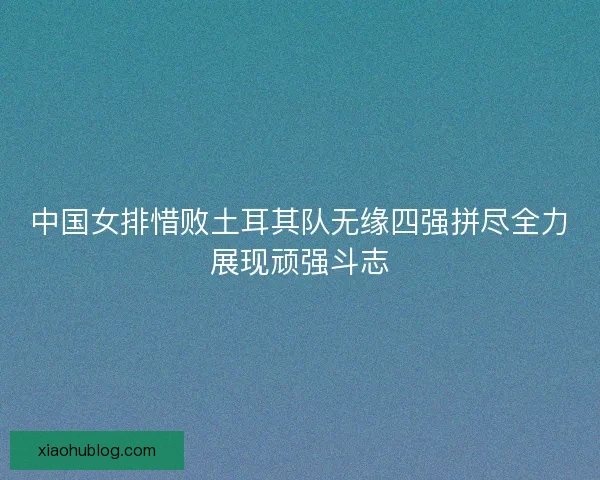 中国女排惜败土耳其队无缘四强拼尽全力展现顽强斗志