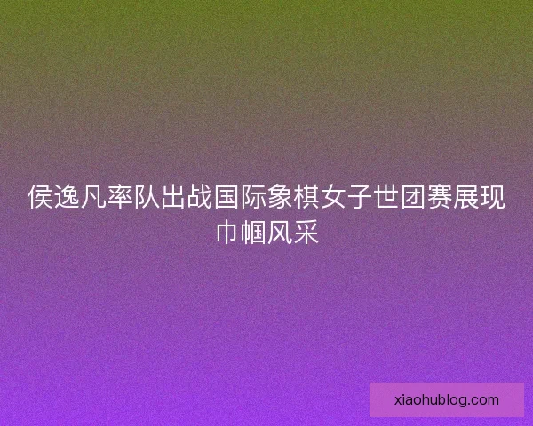 侯逸凡率队出战国际象棋女子世团赛展现巾帼风采 侯逸凡率队出战国际象棋女子世团赛展现巾帼风采