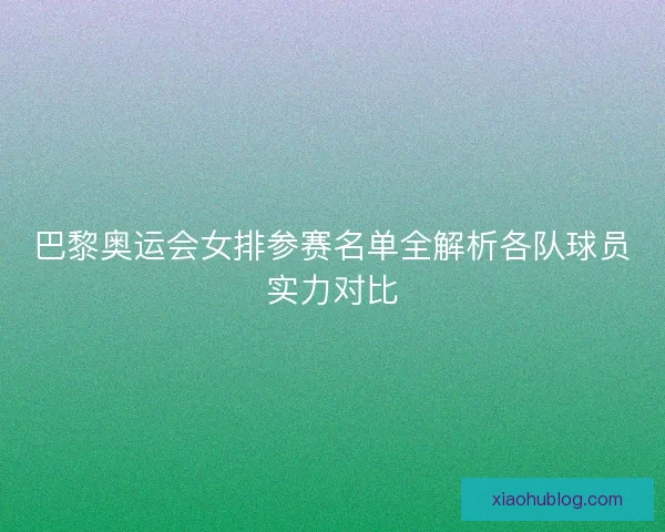 巴黎奥运会女排参赛名单全解析各队球员实力对比